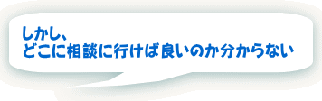 しかし、 どこに相談に行けば良いのか分からない